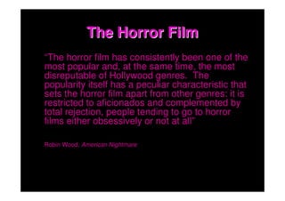 The Horror Film
“The horror film has consistently been one of the
most popular and, at the same time, the most
disreputable of Hollywood genres. The
popularity itself has a peculiar characteristic that
sets the horror film apart from other genres: it is
restricted to aficionados and complemented by
total rejection, people tending to go to horror
films either obsessively or not at all”

Robin Wood, American Nightmare
 