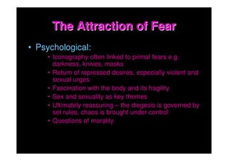 The Attraction of Fear
• Psychological:
    • Iconography often linked to primal fears e.g.
      darkness, knives, masks
    • Return of repressed desires, especially violent and
      sexual urges
    • Fascination with the body and its fragility
    • Sex and sexuality as key themes
    • Ultimately reassuring – the diegesis is governed by
      set rules, chaos is brought under control
    • Questions of morality
 
