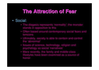 The Attraction of Fear
• Social:
     • The diegesis represents ‘normality’; the monster
       stands in opposition to this
     • Often based around contemporary social fears and
       tensions
     • Ultimately, society is able to contain and control
       the ‘abnormal’
     • Issues of science, technology, religion and
       psychology as social ‘narratives’
     • More recently, the family and middle-class
       lifestyles have been examined as a source of
       horror
 