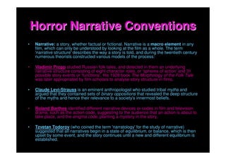Horror Narrative Conventions
•   Narrative: a story, whether factual or fictional. Narrative is a macro element in any
    film, which can only be understood by looking at the film as a whole. The term
    'narrative structure' describes the way a story is told, and during the twentieth century
    numerous theorists constructed various models of the process:

•   Vladimir Propp studied Russian folk tales, and detected in them an underlying
    narrative structure consisting of eight character roles, or 'spheres of action' and 31
    possible story events or 'functions'. His 1928 book The Morphology of the Folk Tale
    was later appropriated by film scholars to analyse story structure in films.

•   Claude Levi-Strauss is an eminent anthropologist who studied tribal myths and
    argued that they contained sets of binary oppositions that revealed the deep structure
    of the myths and hence their relevance to a society's innermost beliefs.

•   Roland Barthes identified different narrative devices or codes in film and television
    drama, such as the action code, suggesting to the audience that an action is about to
    take place, and the enigma code, planting a mystery in the story.

•   Tzvetan Todorov (who coined the term 'narratology' for the study of narrative)
    suggested that all narratives begin in a state of equilibrium, or balance, which is then
    upset by some event, and the story continues until a new and different equilibrium is
    established.
 