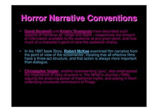 Horror Narrative Conventions
• David Bordwell and Kristin Thompson have described such
  aspects of narrative as -range and depth - respectively the amount
  of information available to the audience at any given point, and how
  much of a character's point of view the audience shares.

• In his 1997 book Story, Robert McKee examined film narrative from
  the point of view of the screenwriter, insisting that all effective films
  have a three-act structure, and that action is always more important
  than dialogue.

• Christopher Vogler, another screenwriting 'guru', also emphasised
  the importance of story structure in The Writer's Journey (1999),
  arguing the enduring power of traditional myths, and seeing in them
  underlying structures reminiscent of Propp.
 