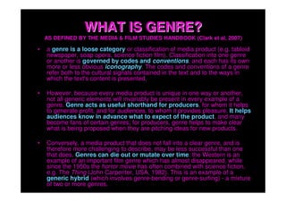 WHAT IS GENRE?
    AS DEFINED BY THE MEDIA & FILM STUDIES HANDBOOK (Clark et al, 2007)

•   a genre is a loose category or classification of media product (e.g. tabloid
    newspaper, soap opera, science fiction film). Classification into one genre
    or another is governed by codes and conventions, and each has its own
    more or less obvious iconography. The codes and conventions of a genre
    refer both to the cultural signals contained in the text and to the ways in
    which the text's content is presented.

•   However, because every media product is unique in one way or another,
    not all generic elements will invariably be present in every example of a
    genre. Genre acts as useful shorthand for producers, for whom it helps
    to generate profit, and for audiences, to whom it provides pleasure. It helps
    audiences know in advance what to expect of the product, and many
    become fans of certain genres; for producers, genre helps to make clear
    what is being proposed when they are pitching ideas for new products.

•   Conversely, a media product that does not fall into a clear genre, and is
    therefore more challenging to describe, may be less successful than one
    that does. Genres can die out or mutate over time: the Western is an
    example of an important film genre which has almost disappeared, while
    since the 1950s the horror movie has often combined with science fiction,
    e.g. The Thing (John Carpenter, USA, 1982). This is an example of a
    generic hybrid (which involves genre-bending or genre-surfing) - a mixture
    of two or more genres.
 