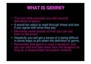 WHAT IS GENRE?

• The next slide provides you with several
  definitions of genre
• It would be useful to read through these and see
  if you agree with what they say
• Memorise some quotes so that you can use
  them in the exam
• Hopefully you will get a sense of it being difficult
  in some ways to pin down the definition of genre.
• Remember that genre is used a blueprint, and
  you can add and take away from the blueprint as
  long as a recognisable foundation remains.
 