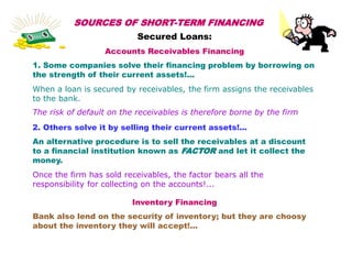 SOURCES OF SHORT-TERM FINANCING
Secured Loans:
Accounts Receivables Financing
1. Some companies solve their financing problem by borrowing on
the strength of their current assets!...
When a loan is secured by receivables, the firm assigns the receivables
to the bank.
The risk of default on the receivables is therefore borne by the firm
2. Others solve it by selling their current assets!...
An alternative procedure is to sell the receivables at a discount
to a financial institution known as FACTOR and let it collect the
money.
Once the firm has sold receivables, the factor bears all the
responsibility for collecting on the accounts!...
Inventory Financing
Bank also lend on the security of inventory; but they are choosy
about the inventory they will accept!...
 