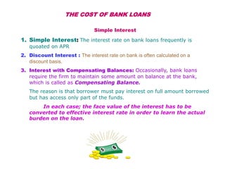 THE COST OF BANK LOANS
Simple Interest
1. Simple Interest: The interest rate on bank loans frequently is
quoated on APR
2. Discount Interest : The interest rate on bank is often calculated on a
discount basis.
3. Interest with Compensating Balances: Occasionally, bank loans
require the firm to maintain some amount on balance at the bank,
which is called as Compensating Balance.
The reason is that borrower must pay interest on full amount borrowed
but has access only part of the funds.
In each case; the face value of the interest has to be
converted to effective interest rate in order to learn the actual
burden on the loan.
 