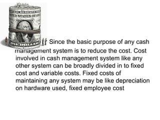 Since the basic purpose of any cash
management system is to reduce the cost. Cost
involved in cash management system like any
other system can be broadly divided in to fixed
cost and variable costs. Fixed costs of
maintaining any system may be like depreciation
on hardware used, fixed employee cost
 