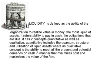 LIQUIDITY is defined as the ability of the
organization to realize value in money, the most liquid of
assets. It refers ability to pay in cash, the obligations that
are due. it has 2 concepts quantitative as well as
qualitative, quantitative includes the quantum, structure
and utilization of liquid assets where as qualitative
concept is the ability to meet all the present and potential
demands on cash in manner that minimizes cost and
maximizes the value of the firm.
 
