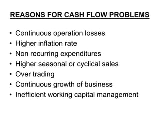 REASONS FOR CASH FLOW PROBLEMS
• Continuous operation losses
• Higher inflation rate
• Non recurring expenditures
• Higher seasonal or cyclical sales
• Over trading
• Continuous growth of business
• Inefficient working capital management
 