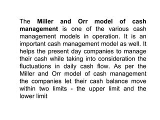 The Miller and Orr model of cash
management is one of the various cash
management models in operation. It is an
important cash management model as well. It
helps the present day companies to manage
their cash while taking into consideration the
fluctuations in daily cash flow. As per the
Miller and Orr model of cash management
the companies let their cash balance move
within two limits - the upper limit and the
lower limit
 