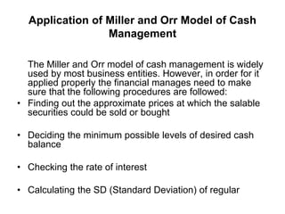 Application of Miller and Orr Model of Cash
Management
The Miller and Orr model of cash management is widely
used by most business entities. However, in order for it
applied properly the financial manages need to make
sure that the following procedures are followed:
• Finding out the approximate prices at which the salable
securities could be sold or bought
• Deciding the minimum possible levels of desired cash
balance
• Checking the rate of interest
• Calculating the SD (Standard Deviation) of regular
 