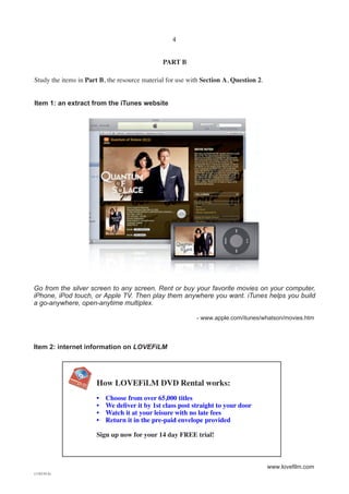 4


                                               PART B

Study the items in Part B, the resource material for use with Section A, Question 2.


Item 1: an extract from the iTunes website




Go from the silver screen to any screen. Rent or buy your favorite movies on your computer,
iPhone, iPod touch, or Apple TV. Then play them anywhere you want. iTunes helps you build
a go-anywhere, open-anytime multiplex.

                                                           - www.apple.com/itunes/whatson/movies.htm



Item 2: internet information on LOVEFiLM




                      How LOVEFiLM DVD Rental works:
                      •   Choose from over 65,000 titles
                      •   We deliver it by 1st class post straight to your door
                      •   Watch it at your leisure with no late fees
                      •   Return it in the pre-paid envelope provided

                      Sign up now for your 14 day FREE trial!



                                                                                       www.lovefilm.com
(1182-01A)
 