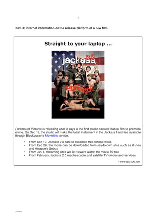 5


Item 3: internet information on the release platform of a new film




                          Straight to your laptop ...




Paramount Pictures is releasing what it says is the first studio-backed feature film to premiere
online. On Dec 19, the studio will make the latest instalment in the Jackass franchise available
through Blockbuster’s Movielink service.

            •   From Dec 19, Jackass 2.5 can be streamed free for one week
            •   From Dec 26, the movie can be downloaded from pay-to-own sites such as iTunes
                and Amazon’s Unbox
            •   From Jan 1, streaming sites will let viewers watch the movie for free
            •   From February, Jackass 2.5 reaches cable and satellite TV on-demand services.

                                                                              - www.last100.com




(1182-01A
 