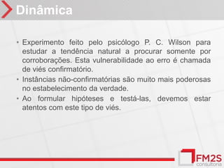 Dinâmica

• Experimento feito pelo psicólogo P. C. Wilson para
  estudar a tendência natural a procurar somente por
  corroborações. Esta vulnerabilidade ao erro é chamada
  de viés confirmatório.
• Instâncias não-confirmatórias são muito mais poderosas
  no estabelecimento da verdade.
• Ao formular hipóteses e testá-las, devemos estar
  atentos com este tipo de viés.
 
