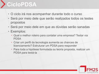 CicloPDSA
• O ciclo irá nos acompanhar durante todo o curso
• Será por meio dele que serão realizados todos os testes
  propostos
• Será por meio dele em que as dúvidas serão sanadas
• Exemplos:
  ◦ Qual o melhor roteiro para contatar uma empresa? Testar via
    PDSA
  ◦ Criar um perfil da tecnologia aumenta as chances de
    licenciamento? Estruturar um PDSA para responder
  ◦ Para toda a hipótese formulada ou teoria proposta, realizar um
    PDSA para testá-la
 