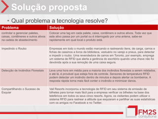 Solução proposta
    • Qual problema a tecnologia resolve?
Problema                              Solução
controlar e gerenciar paletes,        Colocar uma tag em cada palete, caixa, contêiners e outros ativos. Toda vez que
caixas, contêineres e outros ativos   este ativo passa por um portal ou é interrogado por uma antena, sabe-se
na cadeia de abastecimento            rapidamente em qual local o produto está.


Impedindo o Roubo                     Empresas em todo o mundo estão marcando e rastreando itens, de carga, carros e
                                      fichas de cassinos a livros da biblioteca, vestuário no varejo e pneus, para detectar
                                      e impedir o roubo. Uma revendedora de carros em Toronto, por exemplo, emprega
                                      um sistema de RFID que alerta a gerência do escritório quando uma chave não foi
                                      devolvida após a sua remoção de uma caixa segura.

Detecção de Incêndios Florestais      Leva uma hora em média para a maioria dos incêndios florestais a serem relatados,
                                      e até lá, é provável que esteja fora de controle. Sensores de temperatura RFID
                                      podem detectar um incêndio dentro de minutos e depois alertar os bombeiros. A
                                      resposta rápida torna mais fácil conter o incêndio e minimizar danos.

Compartilhando o Sucesso de           Vail Resorts incorporou a tecnologia de RFID em seu sistema de emissão de
Esquiar                               bilhetes para tornar mais fácil para a empresa verificar os bilhetes na base dos
                                      teleféricos em todos os seus cinco resorts. Agora, os visitantes podem utilizar o
                                      sistema RFID para rastrear a altitude que esquiaram e partilhar as suas estatísticas
                                      com os amigos no Facebook e no Twitter.
 