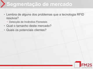 Segmentação de mercado
• Lembra de alguns dos problemas que a tecnologia RFID
  resolvia?
 ◦ Detecção de Incêndios Florestais
• Qual o tamanho deste mercado?
• Quais os potenciais clientes?
 