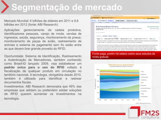 Segmentação de mercado
Mercado Mundial: 6 bilhões de dólares em 2011 e 9,8
bilhões em 2012 (fonte: ABI Research)
Aplicações: gerenciamento da cadeia produtiva,
identificadores pessoais, varejo de moda, vendas de
ingressos, saúda, segurança, monitoramento de pneus,
monitoramento de peças de avião, rastreamento de
animais e sistema de pagamento sem fio estão entre
as que devem tirar grande proveito do RFID.
                                                             Fonte paga, porém há relatos sobre seus estudos da
Oportunidade: Sistema de Identificação, Rastreamento         mídia gratuita
e Autenticação de Mercadorias, também conhecido
como Brasil-ID lançado 2009. visa estabelecer um
padrão único para o uso do RFID voltado à
fiscalização de qualquer produto em circulação no
território nacional. A tecnologia, obrigatória desde 2010,
também é utilizada para identificar e rastrear
documentos fiscais.
Investimentos: ABI Research demonstra que 49% das
empresas que adotam ou pretendem adotar soluções
de RFID querem aumentar os investimentos na
tecnologia.
 
