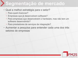 Segmentação de mercado
• Qual a melhor estratégia para o setor?
  ◦ Para quem licenciar?
  ◦ Empresas que já desenvolvem software?
  ◦ Para empresas que desenvolvem o hardware, mas não tem um
    software desenvolvido?
  ◦ Para prestadores de serviços de integração?
• Aumentar a pesquisa para entender cada uma dos três
  setores de empresas
 