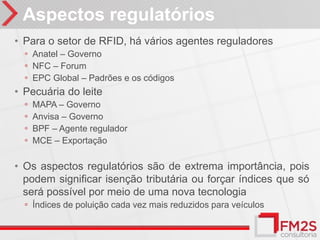 Aspectos regulatórios
• Para o setor de RFID, há vários agentes reguladores
  ◦ Anatel – Governo
  ◦ NFC – Forum
  ◦ EPC Global – Padrões e os códigos
• Pecuária do leite
  ◦   MAPA – Governo
  ◦   Anvisa – Governo
  ◦   BPF – Agente regulador
  ◦   MCE – Exportação

• Os aspectos regulatórios são de extrema importância, pois
  podem significar isenção tributária ou forçar índices que só
  será possível por meio de uma nova tecnologia
  ◦ Índices de poluição cada vez mais reduzidos para veículos
 
