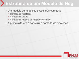 Estrutura de um Modelo de Neg.
• Um modelo de negócios possui três camadas
  ◦ Camada de hipóteses
  ◦ Camada de testes
  ◦ Camada do modelo de negócios validado
• A primeira tarefa é construir a camada de hipóteses
 