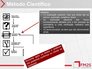 Método Científico
             Hipótese:
             • (1) explicação possível, mas que ainda não se
                provou, suposição, conjetura, teoria
             • (2)     explicação     plausível      dos factos
                provisoriamente adotada com o fim principal de
                submetê-la a uma verificação metódica pela
                experiência
             • (3) teoria provável, se bem que não demonstrada
                ainda.
 