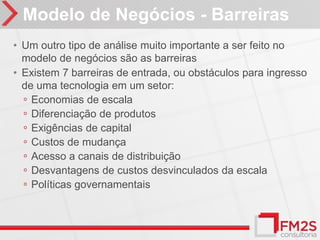Modelo de Negócios - Barreiras
• Um outro tipo de análise muito importante a ser feito no
  modelo de negócios são as barreiras
• Existem 7 barreiras de entrada, ou obstáculos para ingresso
  de uma tecnologia em um setor:
  ◦ Economias de escala
  ◦ Diferenciação de produtos
  ◦ Exigências de capital
  ◦ Custos de mudança
  ◦ Acesso a canais de distribuição
  ◦ Desvantagens de custos desvinculados da escala
  ◦ Políticas governamentais
 