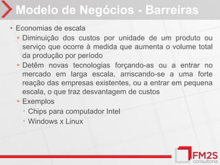 Modelo de Negócios - Barreiras
• Economias de escala
  ◦ Diminuição dos custos por unidade de um produto ou
    serviço que ocorre à medida que aumenta o volume total
    da produção por período
  ◦ Detêm novas tecnologias forçando-as ou a entrar no
    mercado em larga escala, arriscando-se a uma forte
    reação das empresas existentes, ou a entrar em pequena
    escala, o que traz desvantagem de custos
  ◦ Exemplos
     Chips para computador Intel
     Windows x Linux
 