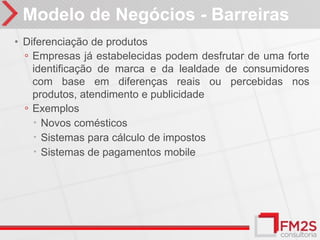 Modelo de Negócios - Barreiras
• Diferenciação de produtos
  ◦ Empresas já estabelecidas podem desfrutar de uma forte
    identificação de marca e da lealdade de consumidores
    com base em diferenças reais ou percebidas nos
    produtos, atendimento e publicidade
  ◦ Exemplos
     Novos comésticos
     Sistemas para cálculo de impostos
     Sistemas de pagamentos mobile
 
