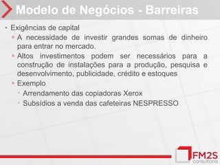 Modelo de Negócios - Barreiras
• Exigências de capital
  ◦ A necessidade de investir grandes somas de dinheiro
    para entrar no mercado.
  ◦ Altos investimentos podem ser necessários para a
    construção de instalações para a produção, pesquisa e
    desenvolvimento, publicidade, crédito e estoques
  ◦ Exemplo
     Arrendamento das copiadoras Xerox
     Subsídios a venda das cafeteiras NESPRESSO
 