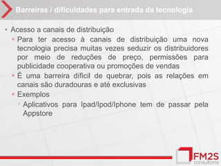 Barreiras / dificuldades para entrada da tecnologia

• Acesso a canais de distribuição
  ◦ Para ter acesso à canais de distribuição uma nova
    tecnologia precisa muitas vezes seduzir os distribuidores
    por meio de reduções de preço, permissões para
    publicidade cooperativa ou promoções de vendas
  ◦ É uma barreira díficil de quebrar, pois as relações em
    canais são duradouras e até exclusivas
  ◦ Exemplos
     Aplicativos para Ipad/Ipod/Iphone tem de passar pela
      Appstore
 