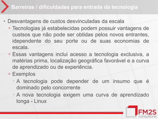 Barreiras / dificuldades para entrada da tecnologia

• Desvantagens de custos desvinculadas da escala
  ◦ Tecnologias já estabelecidas podem possuir vantagens de
    custsos que não pode ser obtidas pelos novos entrantes,
    idependente do seu porte ou de suas economias de
    escala.
  ◦ Essas vantagens inclui acesso a tecnologia exclusiva, a
    matérias prima, localização geográfica favorável e a curva
    de aprendizado ou de experiência.
  ◦ Exemplos
     A tecnologia pode depender de um insumo que é
      dominado pelo concorrente
     A nova tecnologia exigem uma curva de aprendizado
      longa - Linux
 
