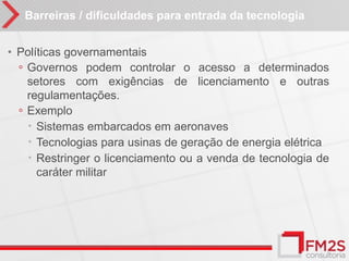 Barreiras / dificuldades para entrada da tecnologia


• Políticas governamentais
  ◦ Governos podem controlar o acesso a determinados
    setores com exigências de licenciamento e outras
    regulamentações.
  ◦ Exemplo
     Sistemas embarcados em aeronaves
     Tecnologias para usinas de geração de energia elétrica
     Restringer o licenciamento ou a venda de tecnologia de
      caráter militar
 
