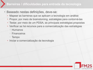 Barreiras / dificuldades para entrada da tecnologia

• Baseado nestas definições, deve-se:
  ◦ Mapear as barreiras que se aplicam a tecnologia em análise
  ◦ Propor, por meio de brainstoming, estratégias para contorná-las
  ◦ Testar, por meio de um PDSA, as principais estratégias propostas
  ◦ Verificar se há recursos para a comercialização das estratégias
     Humanos
     Financeiros
     Tempo
  ◦ Iniciar a comercialização da tecnologia
 