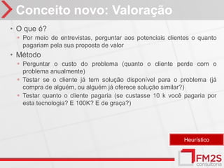 Conceito novo: Valoração
• O que é?
 ◦ Por meio de entrevistas, perguntar aos potenciais clientes o quanto
   pagariam pela sua proposta de valor
• Método
 ◦ Perguntar o custo do problema (quanto o cliente perde com o
   problema anualmente)
 ◦ Testar se o cliente já tem solução disponível para o problema (já
   compra de alguém, ou alguém já oferece solução similar?)
 ◦ Testar quanto o cliente pagaria (se custasse 10 k você pagaria por
   esta tecnologia? E 100K? E de graça?)




                                                          Heurístico
 