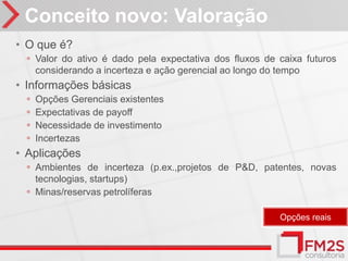 Conceito novo: Valoração
• O que é?
 ◦ Valor do ativo é dado pela expectativa dos fluxos de caixa futuros
     considerando a incerteza e ação gerencial ao longo do tempo
• Informações básicas
 ◦   Opções Gerenciais existentes
 ◦   Expectativas de payoff
 ◦   Necessidade de investimento
 ◦   Incertezas
• Aplicações
 ◦ Ambientes de incerteza (p.ex.,projetos de P&D, patentes, novas
   tecnologias, startups)
 ◦ Minas/reservas petrolíferas

                                                           Opções reais
 