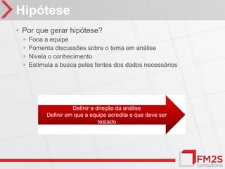 Hipótese
• Por que gerar hipótese?
  ◦   Foca a equipe
  ◦   Fomenta discussões sobre o tema em análise
  ◦   Nivela o conhecimento
  ◦   Estimula a busca pelas fontes dos dados necessários




                      Definir a direção da análise
            Definir em que a equipe acredita e que deve ser
                                 testado
 