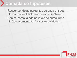 Camada de hipóteses
• Respondendo as perguntas de cada um dos
  blocos, ao final, listamos nossas hipóteses
• Porém, como falado no início do curso, uma
  hipótese somente terá valor se validada
 