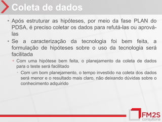 Coleta de dados
• Após estruturar as hipóteses, por meio da fase PLAN do
  PDSA, é preciso coletar os dados para refutá-las ou aprová-
  las
• Se a caracterização da tecnologia foi bem feita, a
  formulação de hipóteses sobre o uso da tecnologia será
  facilitada
  ◦ Com uma hipótese bem feita, o planejamento da coleta de dados
   para o teste será facilitado
    Com um bom planejamento, o tempo investido na coleta dos dados
     será menor e o resultado mais claro, não deixando dúvidas sobre o
     conhecimento adquirido
 