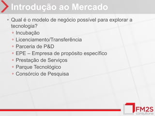 Introdução ao Mercado
• Qual é o modelo de negócio possível para explorar a
  tecnologia?
   ◦ Incubação
   ◦ Licenciamento/Transferência
   ◦ Parceria de P&D
   ◦ EPE – Empresa de propósito específico
   ◦ Prestação de Serviços
   ◦ Parque Tecnológico
   ◦ Consórcio de Pesquisa
 