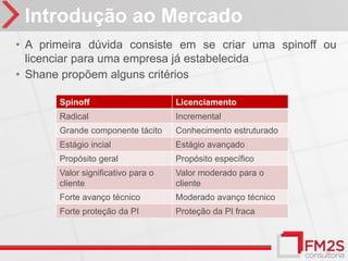 Introdução ao Mercado
• A primeira dúvida consiste em se criar uma spinoff ou
  licenciar para uma empresa já estabelecida
• Shane propõem alguns critérios

       Spinoff                      Licenciamento
       Radical                      Incremental
       Grande componente tácito     Conhecimento estruturado
       Estágio incial               Estágio avançado
       Propósito geral              Propósito específico
       Valor significativo para o   Valor moderado para o
       cliente                      cliente
       Forte avanço técnico         Moderado avanço técnico
       Forte proteção da PI         Proteção da PI fraca
 