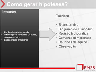 Como gerar hipóteses?
    Insumos
                                      Técnicas

                                      •   Brainstorming
                                      •   Diagrama de afinidades
•   Conhecimento comercial
•   Informação acumulada (leituras,   •   Revisão bibliográfica
    conversas, etc)                   •   Conversa com clientes
•   Experiências anteriores
                                      •   Reuniões de equipe
                                      •   Observação
 