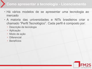 Como apresentar a tecnologia - Licenciamento

• Há vários modelos de se apresentar uma tecnologia ao
  mercado
• A maioria das universidades e NITs brasileiros criar o
  chamado “Perfil Tecnológico”. Cada perfil é composto por:
 ◦   Descrição da tecnologia
 ◦   Aplicação
 ◦   Modo de ação
 ◦   Diferencial
 ◦   Benefícios
 