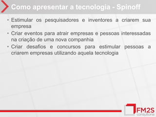 Como apresentar a tecnologia - Spinoff
• Estimular os pesquisadores e inventores a criarem sua
  empresa
• Criar eventos para atrair empresas e pessoas interessadas
  na criação de uma nova companhia
• Criar desafios e concursos para estimular pessoas a
  criarem empresas utilizando aquela tecnologia
 