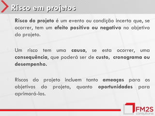 Risco em projetos
•   Risco do projeto é um evento ou condição incerta que, se
    ocorrer, tem um efeito positivo ou negativo no objetivo
    do projeto.

•   Um risco tem uma causa, se esta ocorrer, uma
    consequência, que poderá ser de custo, cronograma ou
    desempenho.

•   Riscos do projeto incluem tanto ameaças para os
    objetivos do projeto, quanto oportunidades para
    aprimorá-los.
 