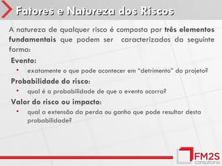 Fatores e Natureza dos Riscos
A natureza de qualquer risco é composta por três elementos
fundamentais que podem ser caracterizados da seguinte
forma:
•Evento:
  •   exatamente o que pode acontecer em “detrimento” do projeto?
•Probabilidade   do risco:
  •   qual é a probabilidade de que o evento ocorra?
•Valor   do risco ou impacto:
  •   qual a extensão da perda ou ganho que pode resultar desta
      probabilidade?
 