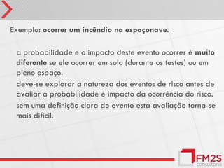 Exemplo: ocorrer um incêndio na espaçonave.

•   a probabilidade e o impacto deste evento ocorrer é muito
    diferente se ele ocorrer em solo (durante os testes) ou em
    pleno espaço.
•   deve-se explorar a natureza dos eventos de risco antes de
    avaliar a probabilidade e impacto da ocorrência do risco.
•   sem uma definição clara do evento esta avaliação torna-se
    mais difícil.
 