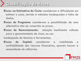 Classificação de riscos
Riscos na Estimativa do Custo: consideram a dificuldade em
  estimar o custo, devido à métodos inadequados e falta de
  dados.
Riscos de Programa: consideram a possibilidade de uma
  alternativa não ser cumprida no prazo.
Riscos de Gerenciamento: atenção insuficiente voltada
  para o gerenciamento de riscos, ou uso
inadequado de técnicas e ferramentas.
Riscos do Capital: consideram a viabilidade e
  confiabilidade dos recursos financeiros, quando houver a
  necessidade de utilizá-los.
 