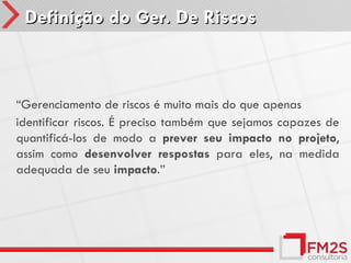 Definição do Ger. De Riscos



“Gerenciamento de riscos é muito mais do que apenas
identificar riscos. É preciso também que sejamos capazes de
quantificá-los de modo a prever seu impacto no projeto,
assim como desenvolver respostas para eles, na medida
adequada de seu impacto.”
 