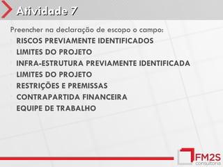 Atividade 7
Preencher na declaração de escopo o campo:
• RISCOS PREVIAMENTE IDENTIFICADOS
• LIMITES DO PROJETO
• INFRA-ESTRUTURA PREVIAMENTE IDENTIFICADA
• LIMITES DO PROJETO
• RESTRIÇÕES E PREMISSAS
• CONTRAPARTIDA FINANCEIRA
• EQUIPE DE TRABALHO
 