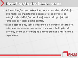 Identificação dos interessados
• A identificação dos stakeholders é uma tarefa primária já
  que todas as importantes decisões feitas durante os
  estágios de definição ao planejamento do projeto são
  tomadas por esses participantes.
• Essas pessoas que, sob a liderança do gerente de projeto,
  estabelecem os acordos sobre as metas e limitações do
  projeto, criam as estratégias e cronogramas e aprovam o
  orçamento.
 